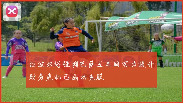 拉波尔塔强调巴萨五年间实力提升财务危机已成功克服