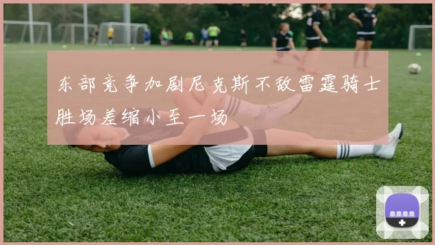 东部竞争加剧尼克斯不敌雷霆骑士胜场差缩小至一场