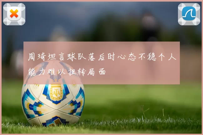 周琦坦言球队落后时心态不稳个人能力难以扭转局面