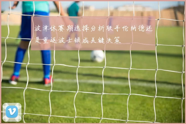 波津休赛期选择分析联手伦纳德还是重返波士顿成关键决策