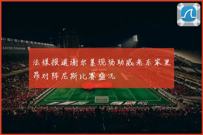 法媒报道谢尔基现场助威老东家里昂对阵尼斯比赛盛况