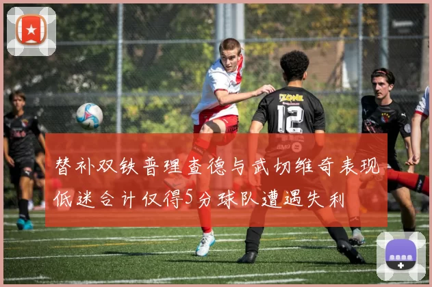 替补双铁普理查德与武切维奇表现低迷合计仅得5分球队遭遇失利