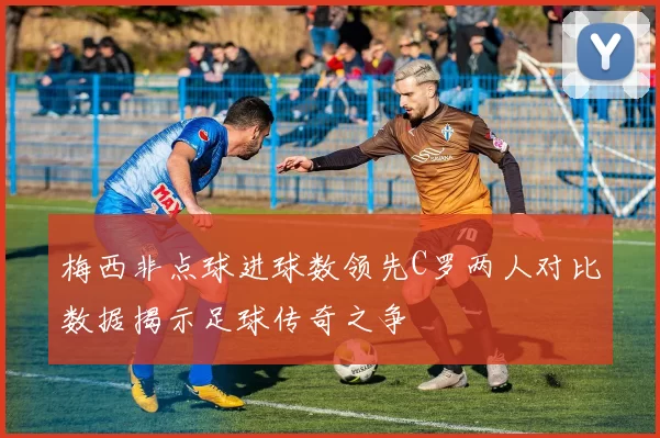 梅西非点球进球数领先C罗两人对比数据揭示足球传奇之争