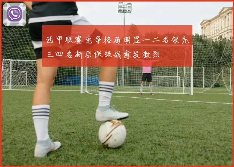 西甲联赛竞争格局明显一二名领先三四名断层保级战愈发激烈