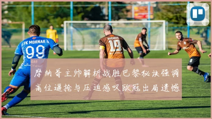 摩纳哥主帅解析战胜巴黎秘诀强调高位逼抢与压迫感叹欧冠出局遗憾