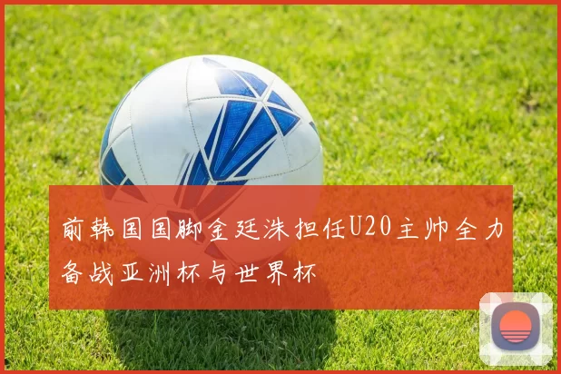 前韩国国脚金廷洙担任U20主帅全力备战亚洲杯与世界杯