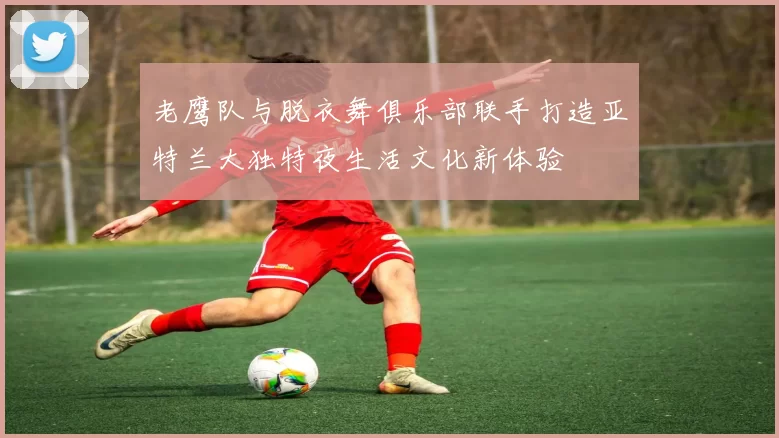 老鹰队与脱衣舞俱乐部联手打造亚特兰大独特夜生活文化新体验