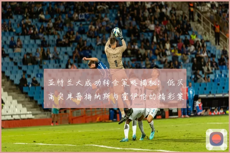 亚特兰大成功转会策略揭秘：低买高卖库普梅纳斯与霍伊伦的精彩案例