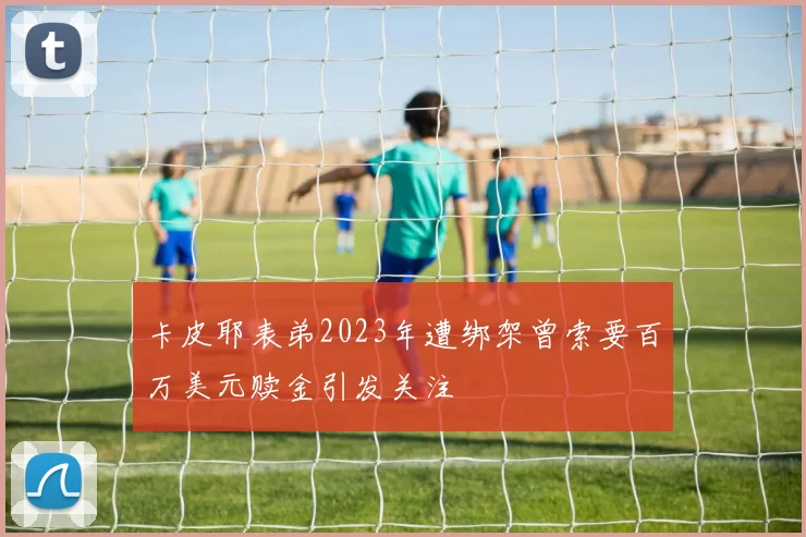 卡皮耶表弟2023年遭绑架曾索要百万美元赎金引发关注