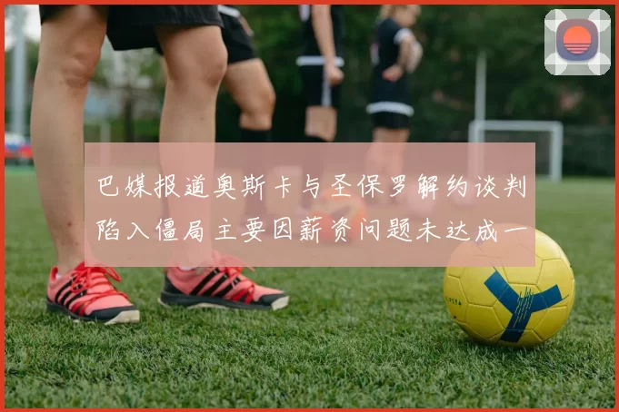 巴媒报道奥斯卡与圣保罗解约谈判陷入僵局主要因薪资问题未达成一致
