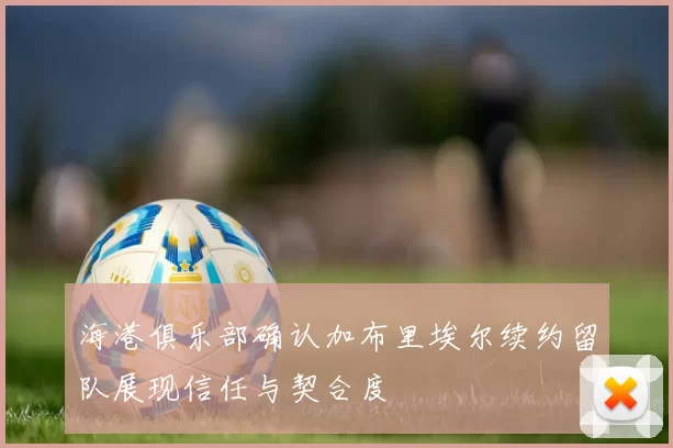 海港俱乐部确认加布里埃尔续约留队展现信任与契合度