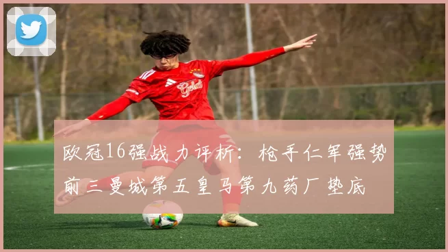 欧冠16强战力评析：枪手仁军强势前三曼城第五皇马第九药厂垫底