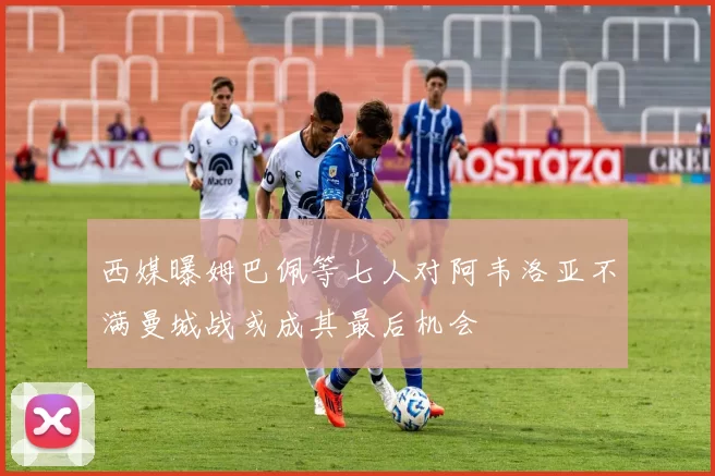 西媒曝姆巴佩等七人对阿韦洛亚不满曼城战或成其最后机会