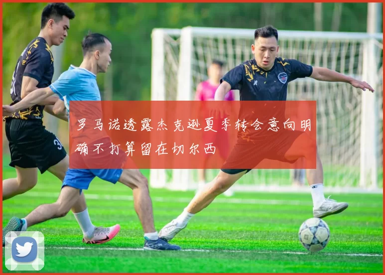 罗马诺透露杰克逊夏季转会意向明确不打算留在切尔西