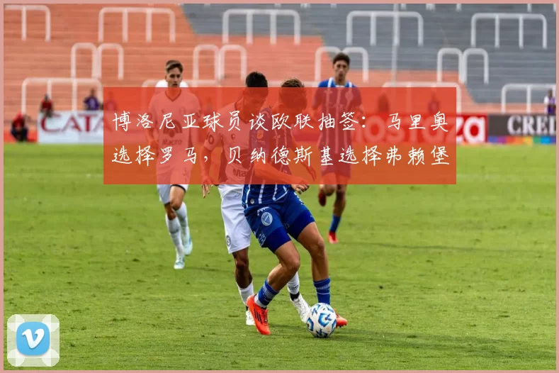 博洛尼亚球员谈欧联抽签：马里奥选择罗马，贝纳德斯基选择弗赖堡