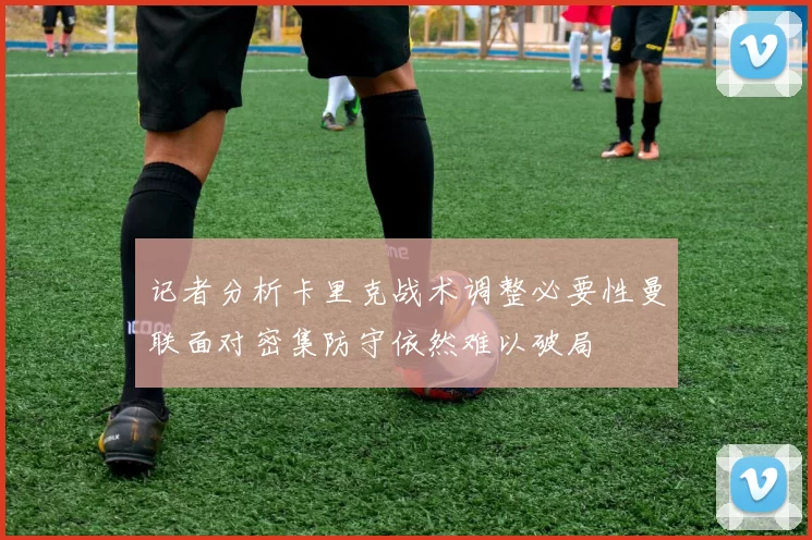 记者分析卡里克战术调整必要性曼联面对密集防守依然难以破局