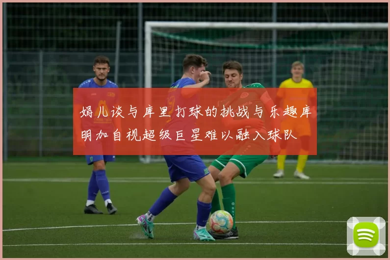 娟儿谈与库里打球的挑战与乐趣库明加自视超级巨星难以融入球队