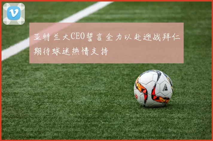 亚特兰大CEO誓言全力以赴迎战拜仁期待球迷热情支持