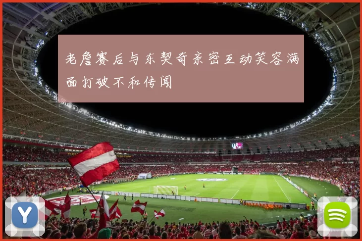 老詹赛后与东契奇亲密互动笑容满面打破不和传闻