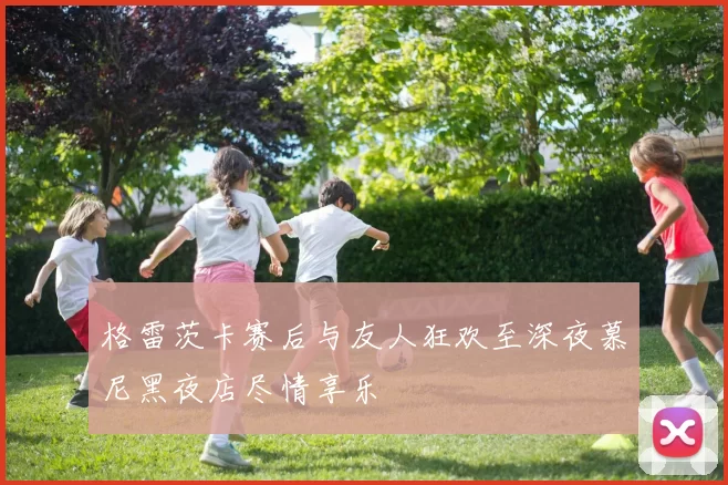 格雷茨卡赛后与友人狂欢至深夜慕尼黑夜店尽情享乐