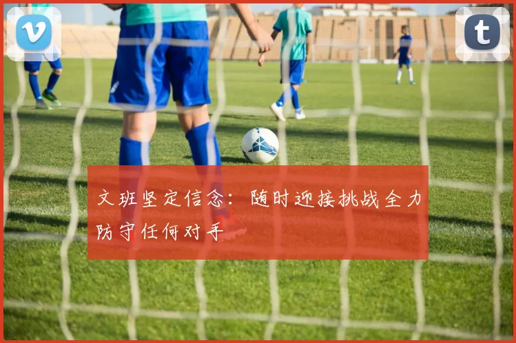 文班坚定信念：随时迎接挑战全力防守任何对手