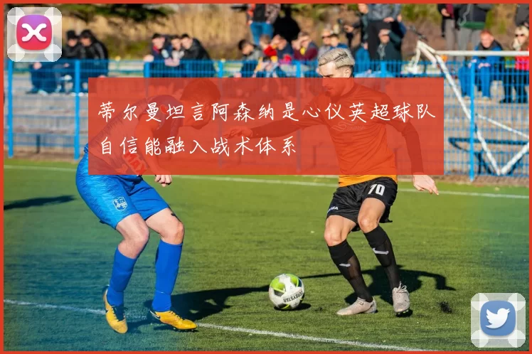 蒂尔曼坦言阿森纳是心仪英超球队自信能融入战术体系