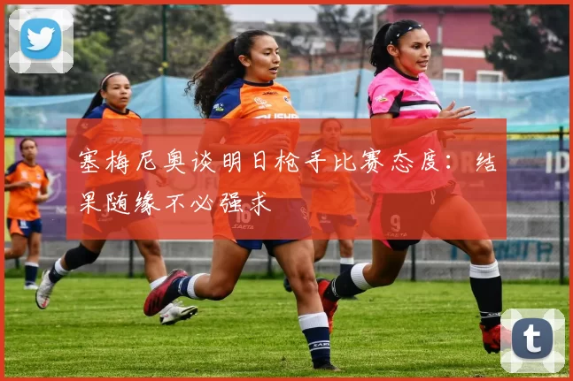 塞梅尼奥谈明日枪手比赛态度：结果随缘不必强求