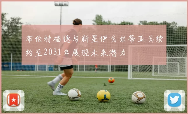 布伦特福德与新星伊戈尔蒂亚戈续约至2031年展现未来潜力
