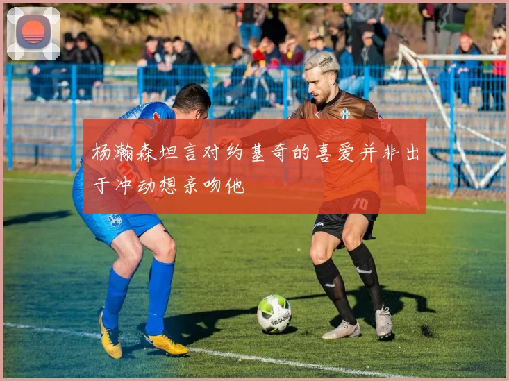 杨瀚森坦言对约基奇的喜爱并非出于冲动想亲吻他