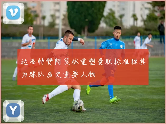 达洛特赞阿莫林重塑曼联标准称其为球队历史重要人物