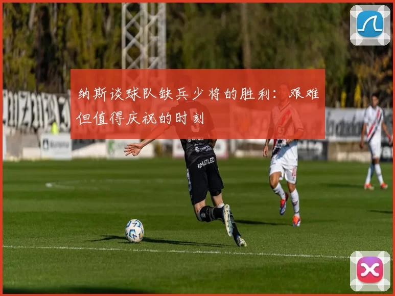 纳斯谈球队缺兵少将的胜利：艰难但值得庆祝的时刻