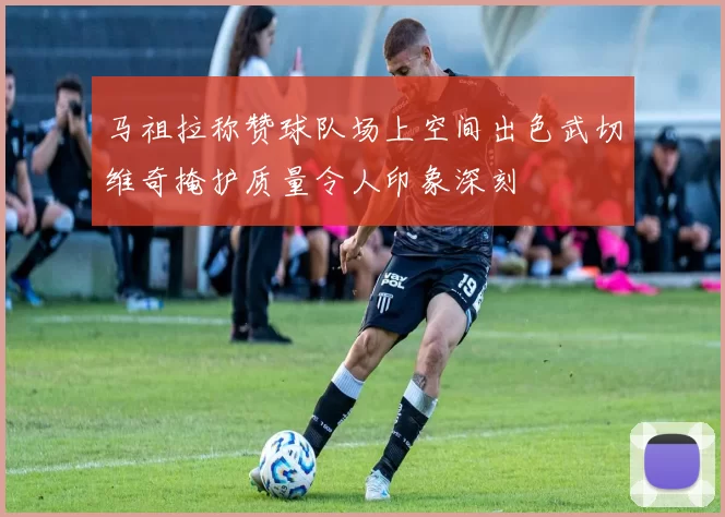 马祖拉称赞球队场上空间出色武切维奇掩护质量令人印象深刻