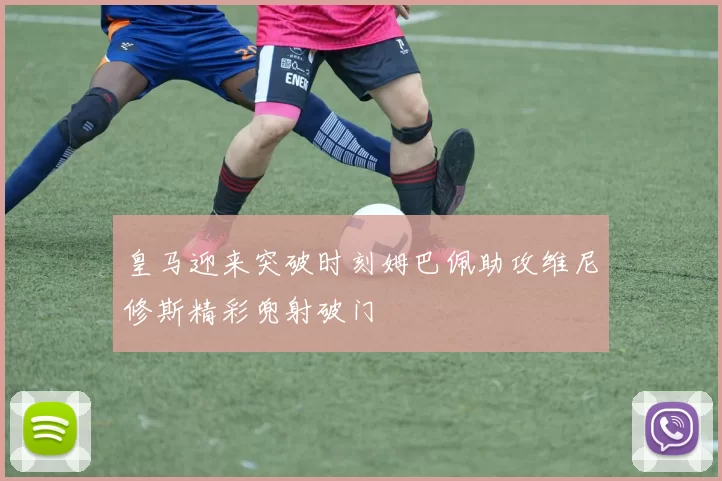 皇马迎来突破时刻姆巴佩助攻维尼修斯精彩兜射破门