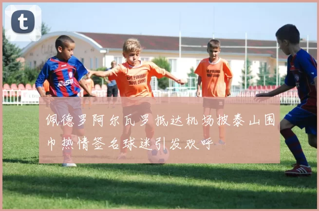 佩德罗阿尔瓦罗抵达机场披泰山围巾热情签名球迷引发欢呼