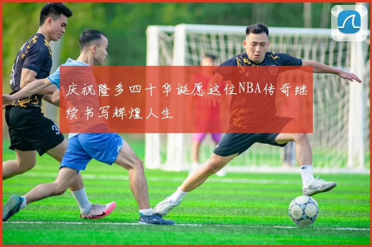 庆祝隆多四十华诞愿这位NBA传奇继续书写辉煌人生