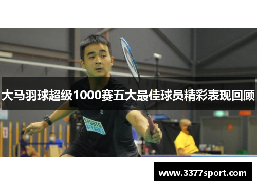 大马羽球超级1000赛五大最佳球员精彩表现回顾