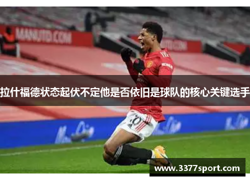 拉什福德状态起伏不定他是否依旧是球队的核心关键选手